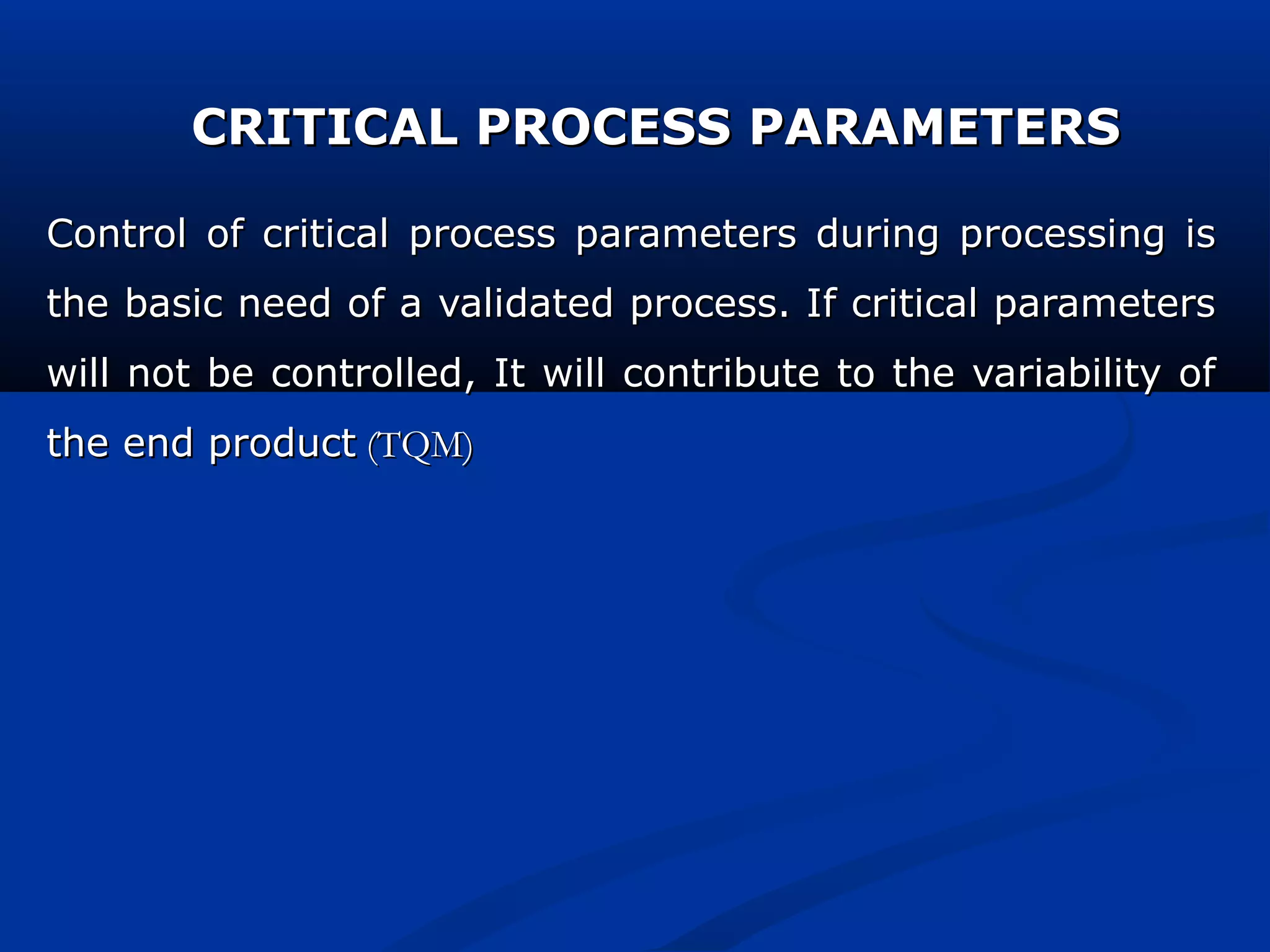CRITICAL PROCESS PARAMETERSCRITICAL PROCESS PARAMETERS
Control of critical process parameters during processing isControl of critical process parameters during processing is
the basic need of a validated process. If critical parametersthe basic need of a validated process. If critical parameters
will not be controlled, It will contribute to the variability ofwill not be controlled, It will contribute to the variability of
the end productthe end product (TQM)(TQM)
 