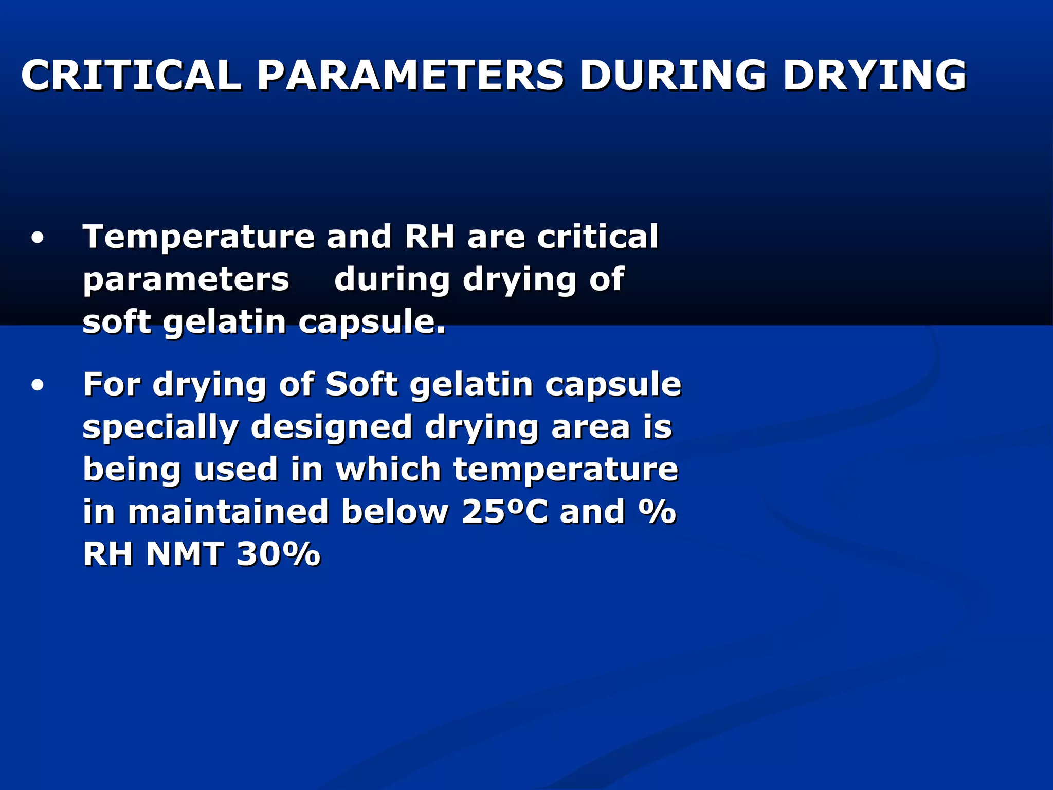 CRITICAL PARAMETERS DURING DRYINGCRITICAL PARAMETERS DURING DRYING
• Temperature and RH are criticalTemperature and RH are critical
parameters during drying ofparameters during drying of
soft gelatin capsule.soft gelatin capsule.
• For drying of Soft gelatin capsuleFor drying of Soft gelatin capsule
specially designed drying area isspecially designed drying area is
being used in which temperaturebeing used in which temperature
in maintained below 25ºC and %in maintained below 25ºC and %
RH NMT 30%RH NMT 30%
 