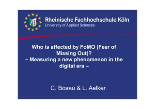 Who is affected by FoMO (Fear of
Missing Out)?
– Measuring a new phenomenon in the
digital era –
C. Bosau & L. Aelker
 