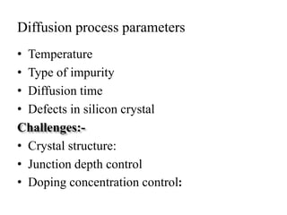Diffusion process parameters
• Temperature
• Type of impurity
• Diffusion time
• Defects in silicon crystal
Challenges:-
• Crystal structure:
• Junction depth control
• Doping concentration control:
 
