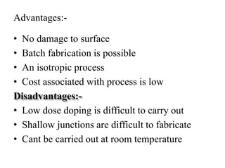 Advantages:-
• No damage to surface
• Batch fabrication is possible
• An isotropic process
• Cost associated with process is low
Disadvantages:-
• Low dose doping is difficult to carry out
• Shallow junctions are difficult to fabricate
• Cant be carried out at room temperature
 