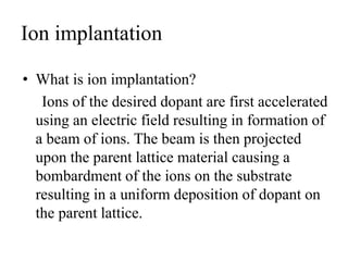 Ion implantation
• What is ion implantation?
Ions of the desired dopant are first accelerated
using an electric field resulting in formation of
a beam of ions. The beam is then projected
upon the parent lattice material causing a
bombardment of the ions on the substrate
resulting in a uniform deposition of dopant on
the parent lattice.
 