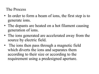 The Process
• In order to form a beam of ions, the first step is to
generate ions.
• The dopants are heated on a hot filament causing
generation of ions.
• The ions generated are accelerated away from the
source by electric field.
• The ions then pass through a magnetic field
which diverts the ions and separates them
according to their size or according to the
requirement using a predesigned aperture.
 