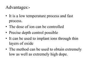 Advantages:-
• It is a low temperature process and fast
process.
• The dose of ion can be controlled
• Precise depth control possible
• It can be used to implant ions through thin
layers of oxide
• The method can be used to obtain extremely
low as well as extremely high dope.
 