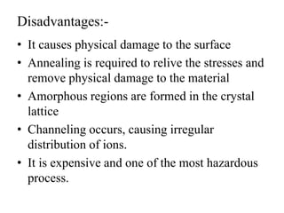 Disadvantages:-
• It causes physical damage to the surface
• Annealing is required to relive the stresses and
remove physical damage to the material
• Amorphous regions are formed in the crystal
lattice
• Channeling occurs, causing irregular
distribution of ions.
• It is expensive and one of the most hazardous
process.
 