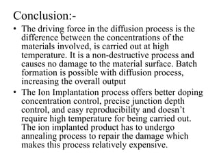 Conclusion:-
• The driving force in the diffusion process is the
difference between the concentrations of the
materials involved, is carried out at high
temperature. It is a non-destructive process and
causes no damage to the material surface. Batch
formation is possible with diffusion process,
increasing the overall output
• The Ion Implantation process offers better doping
concentration control, precise junction depth
control, and easy reproducibility and doesn’t
require high temperature for being carried out.
The ion implanted product has to undergo
annealing process to repair the damage which
makes this process relatively expensive.
 