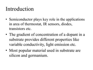 Introduction
• Semiconductor plays key role in the applications
in area of thermostat, IR sensors, diodes,
transistors etc.
• The gradient of concentration of a dopant in a
substrate provides different properties like
variable conductivity, light emission etc.
• Most popular material used in substrate are
silicon and germanium.
 
