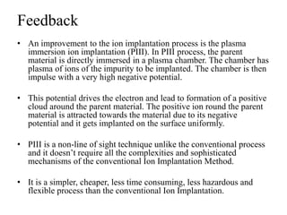 Feedback
• An improvement to the ion implantation process is the plasma
immersion ion implantation (PIII). In PIII process, the parent
material is directly immersed in a plasma chamber. The chamber has
plasma of ions of the impurity to be implanted. The chamber is then
impulse with a very high negative potential.
• This potential drives the electron and lead to formation of a positive
cloud around the parent material. The positive ion round the parent
material is attracted towards the material due to its negative
potential and it gets implanted on the surface uniformly.
• PIII is a non-line of sight technique unlike the conventional process
and it doesn’t require all the complexities and sophisticated
mechanisms of the conventional Ion Implantation Method.
• It is a simpler, cheaper, less time consuming, less hazardous and
flexible process than the conventional Ion Implantation.
 