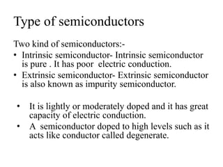 Type of semiconductors
Two kind of semiconductors:-
• Intrinsic semiconductor- Intrinsic semiconductor
is pure . It has poor electric conduction.
• Extrinsic semiconductor- Extrinsic semiconductor
is also known as impurity semiconductor.
• It is lightly or moderately doped and it has great
capacity of electric conduction.
• A semiconductor doped to high levels such as it
acts like conductor called degenerate.
 