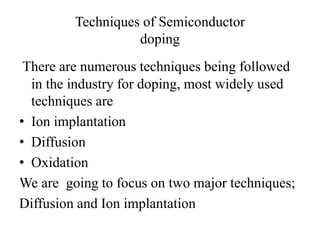 Techniques of Semiconductor
doping
There are numerous techniques being followed
in the industry for doping, most widely used
techniques are
• Ion implantation
• Diffusion
• Oxidation
We are going to focus on two major techniques;
Diffusion and Ion implantation
 