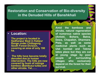 Restoration and Conservation of Bio-diversity
     in the Denuded Hills of Banshkhali


                                      Amid the bamboos and
                                      shrubs, natural regeneration
• Location:                           of numerous native species
                                      (Amloki,   Bohera,     Batna,
    The project is located in
    Sadhanpur Beat in Kalipur         Dewa, Chapalish, Dharmara,
    Range under Chittagong            Pisla, as well as some
    South Forest Division,            medicinal plants such as
    covering an area of only 190      Ulat kombal and Tokma
    ha.
                                      takes place but they are cut
•    The hills have become totally    at young stage by poor
    denuded due to human              people    of    surrounding
    intervention. The hills are now   villages who exclusively
    covered by bush of mitinga        depend on the forest for their
    bamboo (Bambusa tulda) and
    other shrubs. Yet……               survival.
 
