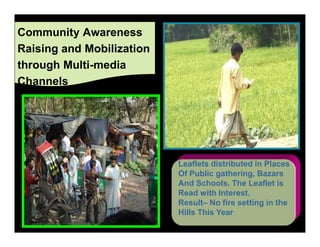 Community Awareness
Raising and Mobilization
through Multi-media
Channels




                           Leaflets distributed in Places
                           Of Public gathering, Bazars
                           And Schools. The Leaflet is
                           Read with Interest.
                           Result– No fire setting in the
                           Hills This Year
 