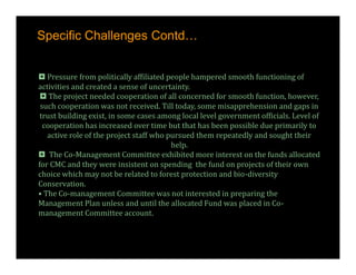 Specific Challenges Contd…


 Pressure from politically affiliated people hampered smooth functioning of
activities and created a sense of uncertainty.
  The project needed cooperation of all concerned for smooth function, however,
 such cooperation was not received. Till today, some misapprehension and gaps in
 trust building exist, in some cases among local level government officials. Level of
  cooperation has increased over time but that has been possible due primarily to
   active role of the project staff who pursued them repeatedly and sought their
                                         help.
 The Co-Management Committee exhibited more interest on the funds allocated
for CMC and they were insistent on spending the fund on projects of their own
choice which may not be related to forest protection and bio-diversity
Conservation.
• The Co-management Committee was not interested in preparing the
Management Plan unless and until the allocated Fund was placed in Co-
management Committee account.
 