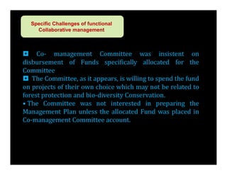 Specific Challenges of functional
    Collaborative management



 Co- management Committee was insistent on
disbursement of Funds specifically allocated for the
Committee
 The Committee, as it appears, is willing to spend the fund
on projects of their own choice which may not be related to
forest protection and bio-diversity Conservation.
• The Committee was not interested in preparing the
Management Plan unless the allocated Fund was placed in
Co-management Committee account.
 