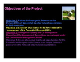 Objective 1: Reduce Anthropogenic Pressure on the
Denuded Hills of Banshkhali to allow natural regeneration
of the forest cover.
Objective 2: Establish a functional model for collaborative
 management of the Banshkhali Denuded Hills.
Objective 3: Strengthen capacity the Co-Management
Council and Co-Management Committees as envisaged under
the Collaborative Management Model.
Objective 4: Create alternative livelihood opportunities for the
forest-dependent poor and extreme poor people to reduce
pressure on the hills and allow natural regeneration.
 