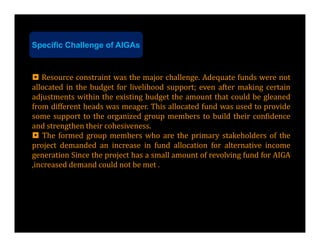 Specific Challenge of AIGAs


 Resource constraint was the major challenge. Adequate funds were not
allocated in the budget for livelihood support; even after making certain
adjustments within the existing budget the amount that could be gleaned
from different heads was meager. This allocated fund was used to provide
some support to the organized group members to build their confidence
and strengthen their cohesiveness.
 The formed group members who are the primary stakeholders of the
project demanded an increase in fund allocation for alternative income
generation Since the project has a small amount of revolving fund for AIGA
,increased demand could not be met .
 