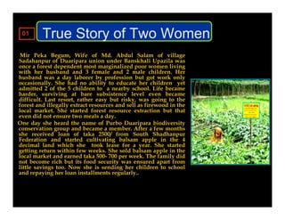 01      True Story of Two Women
 Mir Peka Begum, Wife of Md. Abdul Salam of village
Sadahanpur of Duaripara union under Banskhali Upazila was
once a forest dependent most marginalized poor women living
with her husband and 3 female and 2 male children. Her
husband was a day laborer by profession but got work only
occasionally. She had no ability to educate her children yet
admitted 2 of the 5 children to a nearby school. Life became
harder, surviving at bare subsistence level even became
difficult. Last resort, rather easy but risky, was going to the
forest and illegally extract resources and sell as firewood in the
local market. She started forest resource extraction but that
even did not ensure two meals a day.
One day she heard the name of Purbo Duaripara biodiversity
conservation group and became a member. After a few months
she received loan of taka 2500/ from South Shadhanpur
Federation and started cultivating balsam apple in the 4
decimal land which she took lease for a year. She started
getting return within few weeks. She sold balsam apple in the
local market and earned taka 500- 700 per week. The family did
not become rich but its food security was ensured apart from
little savings too. Now she is sending her children to school
and repaying her loan installments regularly..
 