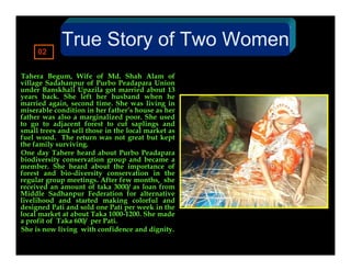 02
             True Story of Two Women
Tahera Begum, Wife of Md. Shah Alam of
village Sadahanpur of Purbo Peadapara Union
under Banskhali Upazila got married about 13
years back. She left her husband when he
married again, second time. She was living in
miserable condition in her father’s house as her
father was also a marginalized poor. She used
to go to adjacent forest to cut saplings and
small trees and sell those in the local market as
fuel wood. The return was not great but kept
the family surviving.
One day Tahere heard about Purbo Peadapara
biodiversity conservation group and became a
member. She heard about the importance of
forest and bio-diversity conservation in the
regular group meetings. After few months, she
received an amount of taka 3000/ as loan from
Middle Sadhanpur Federation for alternative
livelihood and started making colorful and
designed Pati and sold one Pati per week in the
local market at about Taka 1000-1200. She made
a profit of Taka 600/ per Pati.
She is now living with confidence and dignity.
 