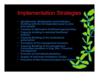 Implementation Strategies
• Identification, Mobilization and Institution
  Building with the hill dependent-poor & ultra
  poor people.
• Creation of alternative livelihood opportunities
• Capacity building in selected livelihood
  options.
• Capacity Building of the Institutional
  governance
• Formation of Co-management structure
• Capacity Building of Co-management
  Committee members in Org. Dev., Financial
  management
• Promote of homestead plantation.
• Supply of improved smokeless Chulas
• Provision of Non-formal education for Children
 