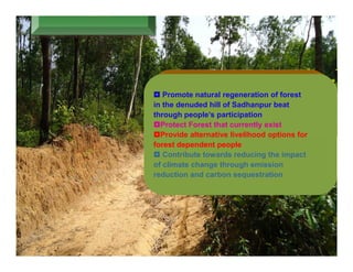  Promote natural regeneration of forest
in the denuded hill of Sadhanpur beat
through people’s participation
Protect Forest that currently exist
Provide alternative livelihood options for
forest dependent people
 Contribute towards reducing the impact
of climate change through emission
reduction and carbon sequestration
 