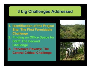 3 big Challenges Addressed


1. Identification of the Project
   Site: The First Formidable
   Challenge
2. Finding an Office Space for
   Staff: The Second
   Challenge
3. Pervasive Poverty: The
   Central Critical Challenge
 