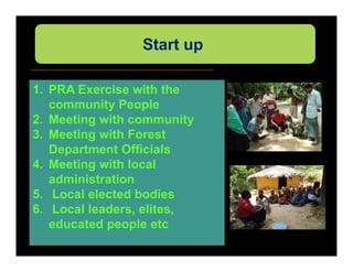 Start up

1. PRA Exercise with the
   community People
2. Meeting with community
3. Meeting with Forest
   Department Officials
4. Meeting with local
   administration
5. Local elected bodies
6. Local leaders, elites,
   educated people etc
 