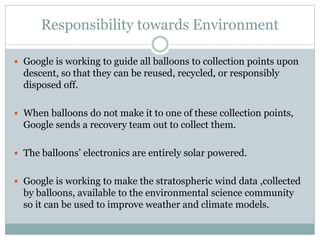 Responsibility towards Environment
 Google is working to guide all balloons to collection points upon
descent, so that they can be reused, recycled, or responsibly
disposed off.
 When balloons do not make it to one of these collection points,
Google sends a recovery team out to collect them.
 The balloons’ electronics are entirely solar powered.
 Google is working to make the stratospheric wind data ,collected
by balloons, available to the environmental science community
so it can be used to improve weather and climate models.
 