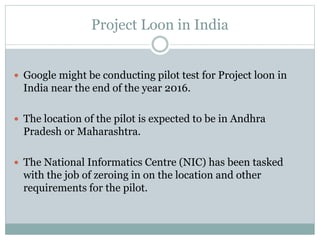 Project Loon in India
 Google might be conducting pilot test for Project loon in
India near the end of the year 2016.
 The location of the pilot is expected to be in Andhra
Pradesh or Maharashtra.
 The National Informatics Centre (NIC) has been tasked
with the job of zeroing in on the location and other
requirements for the pilot.
 