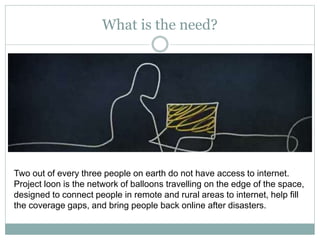 What is the need?
Two out of every three people on earth do not have access to internet.
Project loon is the network of balloons travelling on the edge of the space,
designed to connect people in remote and rural areas to internet, help fill
the coverage gaps, and bring people back online after disasters.
 