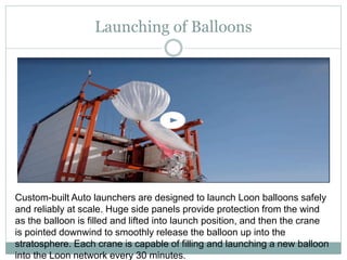 Launching of Balloons
Custom-built Auto launchers are designed to launch Loon balloons safely
and reliably at scale. Huge side panels provide protection from the wind
as the balloon is filled and lifted into launch position, and then the crane
is pointed downwind to smoothly release the balloon up into the
stratosphere. Each crane is capable of filling and launching a new balloon
into the Loon network every 30 minutes.
 
