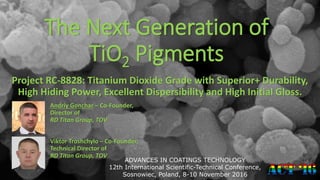 The Next Generation of
TiO2 Pigments
Project RC-8828: Titanium Dioxide Grade with Superior+ Durability,
High Hiding Power, Excellent Dispersibility and High Initial Gloss.
Andriy Gonchar – Co-Founder,
Director of
RD Titan Group, TOV
ADVANCES IN COATINGS TECHNOLOGY
12th International Scientific-Technical Conference,
Sosnowiec, Poland, 8-10 November 2016
Viktor Troshchylo – Co-Founder,
Technical Director of
RD Titan Group, TOV
 