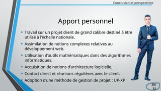 Conclusion et perspectives
Apport personnel
• Travail sur un projet client de grand calibre destiné à être
utilisé à l’échelle nationale.
• Assimilation de notions complexes relatives au
développement web.
• Utilisation d’outils mathématiques dans des algorithmes
informatiques.
• Acquisition de notions d’architecture logicielle.
• Contact direct et réunions régulières avec le client.
• Adoption d’une méthode de gestion de projet : UP-XP
30/
32
 