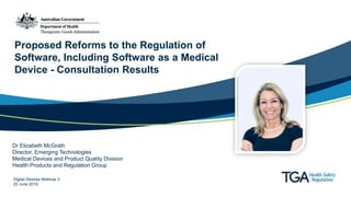Proposed Reforms to the Regulation of
Software, Including Software as a Medical
Device - Consultation Results
Dr Elizabeth McGrath
Director, Emerging Technologies
Medical Devices and Product Quality Division
Health Products and Regulation Group
Digital Devices Webinar 3
20 June 2019
 
