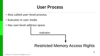 User Process
●

Also called user–level process.

●

Executes in user mode.

●

Has user-level address space.
implication

Restricted Memory Access Rights
12
Sidharth D | sidharth363@gmail.com

 