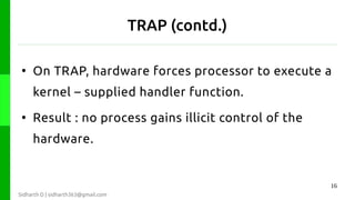 TRAP (contd.)
●

On TRAP, hardware forces processor to execute a
kernel – supplied handler function.

●

Result : no process gains illicit control of the
hardware.

16
Sidharth D | sidharth363@gmail.com

 