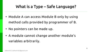 What is a Type – Safe Language?
●

Module A can access Module B only by using
method calls provided by programmer of B.

●

No pointers can be made up.

●

A module cannot change another module's
variables arbitrarily.
6

Sidharth D | sidharth363@gmail.com

 