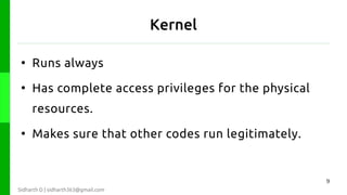Kernel
●

Runs always

●

Has complete access privileges for the physical
resources.

●

Makes sure that other codes run legitimately.

9
Sidharth D | sidharth363@gmail.com

 