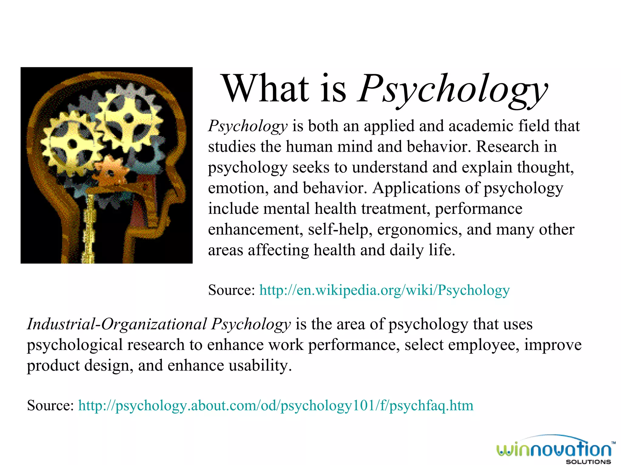 What is  Psychology Industrial-Organizational Psychology  is the area of psychology that uses psychological research to enhance work performance, select employee, improve product design, and enhance usability. Source:  http://psychology.about.com/od/psychology101/f/psychfaq.htm Psychology  is both an applied and academic field that studies the human mind and behavior. Research in psychology seeks to understand and explain thought, emotion, and behavior. Applications of psychology include mental health treatment, performance enhancement, self-help, ergonomics, and many other areas affecting health and daily life. Source:  http://en.wikipedia.org/wiki/Psychology 