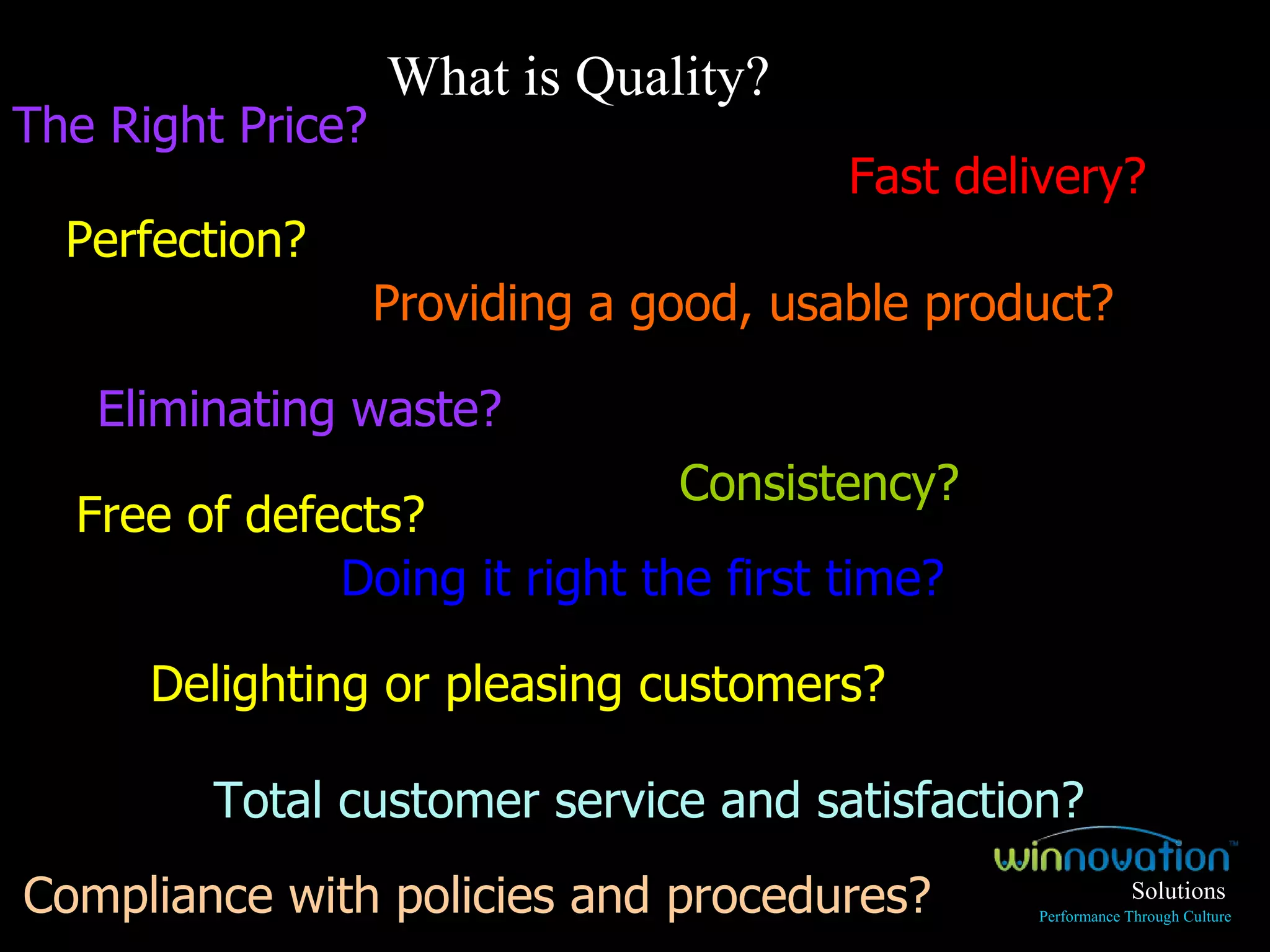 Perfection? Consistency? Eliminating waste? Fast delivery? Compliance with policies and procedures? Providing a good, usable product? Doing it right the first time? Free of defects?  Total customer service and satisfaction? What is Quality? Delighting or pleasing customers? The Right Price? Solutions Performance Through Culture 