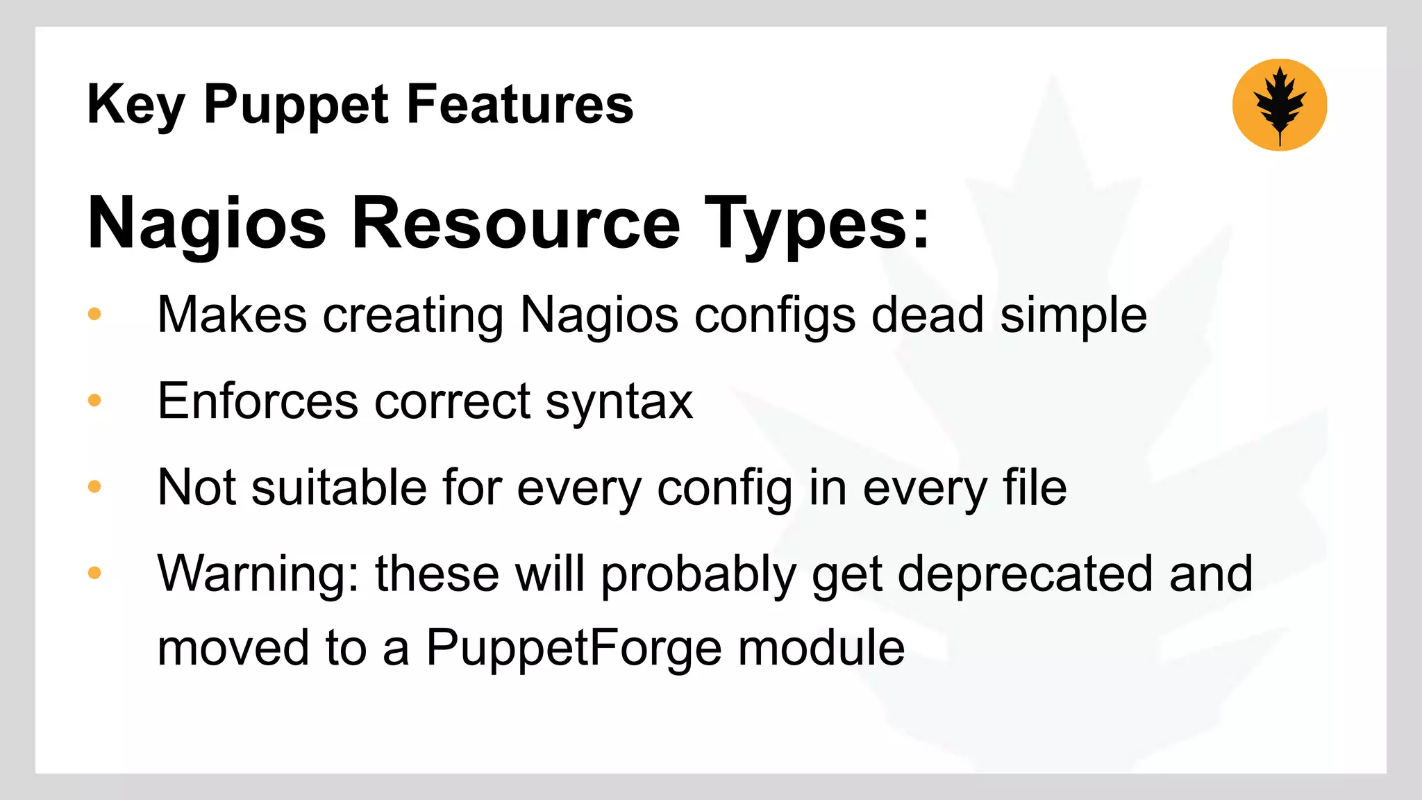Key Puppet Features 
Nagios Resource Types: 
• Makes creating Nagios configs dead simple 
• Enforces correct syntax 
• Not suitable for every config in every file 
• Warning: these will probably get deprecated and 
moved to a PuppetForge module 
 
