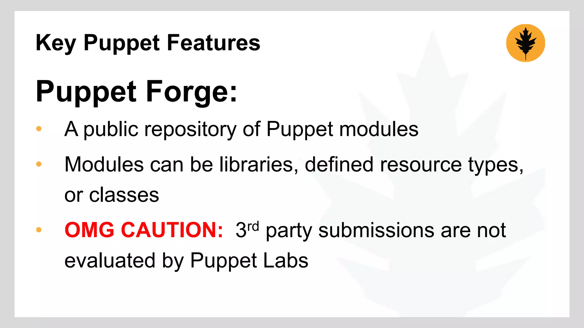 Key Puppet Features 
Puppet Forge: 
• A public repository of Puppet modules 
• Modules can be libraries, defined resource types, 
or classes 
• OMG CAUTION: 3rd party submissions are not 
evaluated by Puppet Labs 
 