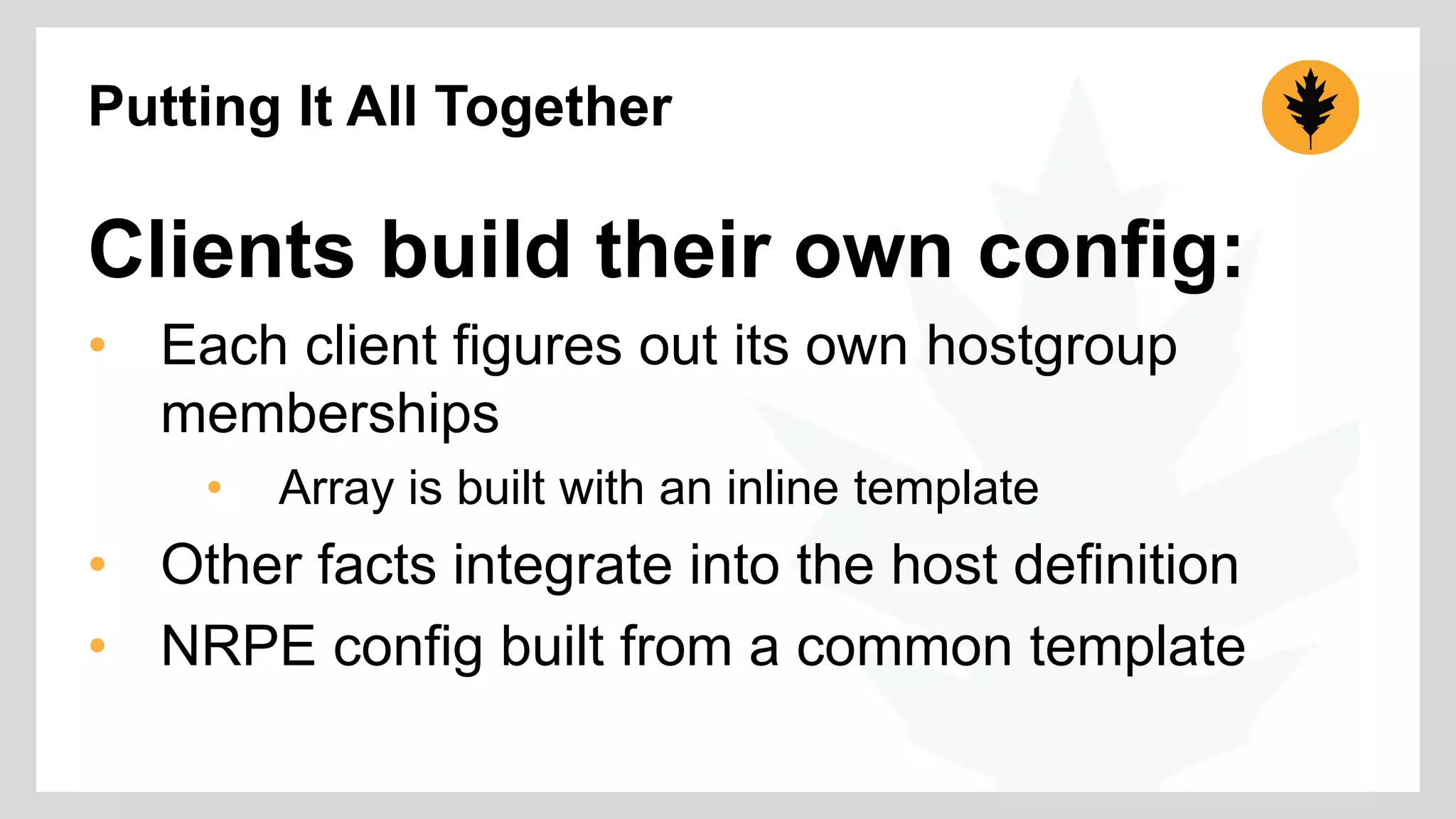Putting It All Together 
Clients build their own config: 
• Each client figures out its own hostgroup 
memberships 
• Array is built with an inline template 
• Other facts integrate into the host definition 
• NRPE config built from a common template 
 