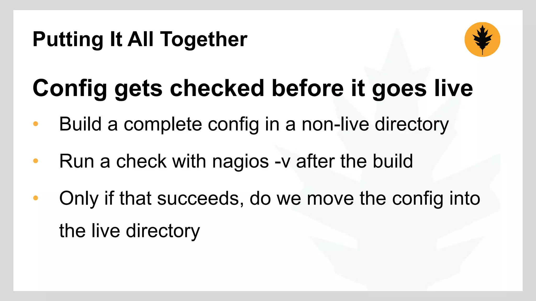 Putting It All Together 
Config gets checked before it goes live 
• Build a complete config in a non-live directory 
• Run a check with nagios -v after the build 
• Only if that succeeds, do we move the config into 
the live directory 
 