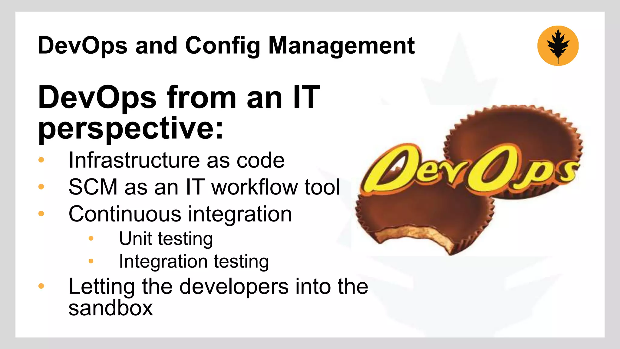 DevOps and Config Management 
DevOps from an IT 
perspective: 
• Infrastructure as code 
• SCM as an IT workflow tool 
• Continuous integration 
• Unit testing 
• Integration testing 
• Letting the developers into the 
sandbox 
 