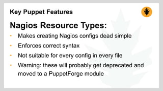 Key Puppet Features 
Nagios Resource Types: 
• Makes creating Nagios configs dead simple 
• Enforces correct syntax 
• Not suitable for every config in every file 
• Warning: these will probably get deprecated and 
moved to a PuppetForge module 
 