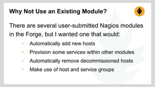 Why Not Use an Existing Module? 
There are several user-submitted Nagios modules 
in the Forge, but I wanted one that would: 
• Automatically add new hosts 
• Provision some services within other modules 
• Automatically remove decommissioned hosts 
• Make use of host and service groups 
 