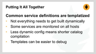 Putting It All Together 
Common service definitions are templatized 
• Not everything needs to get built dynamically 
• Some services are monitored on all hosts 
• Less dynamic config means shorter catalog 
compilation 
• Templates can be easier to debug 
 