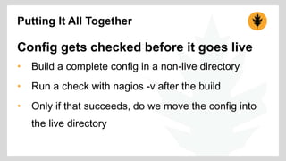 Putting It All Together 
Config gets checked before it goes live 
• Build a complete config in a non-live directory 
• Run a check with nagios -v after the build 
• Only if that succeeds, do we move the config into 
the live directory 
 