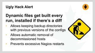 Ugly Hack Alert 
Dynamic files get built every 
run, installed if there’s a diff 
• Allows keeping backup directories 
with previous versions of the configs 
• Allows automatic removal of 
decommissioned hosts 
• Prevents excessive Nagios restarts 
 