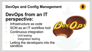 DevOps and Config Management 
DevOps from an IT 
perspective: 
• Infrastructure as code 
• SCM as an IT workflow tool 
• Continuous integration 
• Unit testing 
• Integration testing 
• Letting the developers into the 
sandbox 
 